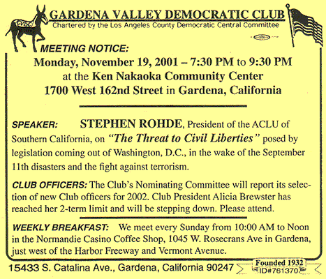 MEETING NOTICE: Monday, November 19, 2001 -- 7:30 PM to 9:30 PM at the Ken Nakaoka Community Centern -- 1700 West 162nd Street in Gardena, California -- SPEAKER: STEPHEN ROHDE, President of the ACLU of Southern California, on "The Threat to Civil Liberties" posed by legislation coming out of Washington, D.C., in the wake of the September 11th disasters and the fight against terrorism. CLUB OFFICERS: The Club’s Nominating Committee will report its selection of new Club officers for 2002. Club President Alicia Brewster has reached her 2-term limit and will be stepping down. Please attend. -- WEEKLY BREAKFAST: We meet every Sunday from 10:00 AM to Noon in the Normandie Casino Coffee Shop, 1045 W. Rosecrans Ave. in Gardena, just west of the Harbor Freeway and Vermont Avenue.