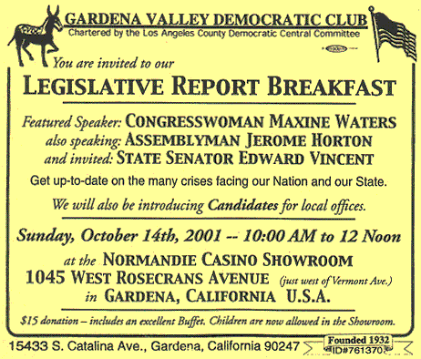 You are invited to our Legislative Report Breakfast -- Featured Speaker: Congresswoman Maxine Waters -- also speaking: Assemblyman Jerome Horton -- and invited: State Senator Edward Vincent -- Get up-to-date on the many crises facing our Nation and our State. -- We will also be introducing Candidates for local offices. -- Sunday, October 14th, 2001 -- 10:00 AM to 12 Noon -- at the Normandie Casino Showroom -- 1045 West Rosecrans Avenue (just west of Vermont Ave.) -- in Gardena, California U.S.A. -- $15 donation includes an excellent Buffet. Children are now allowed in the Showroom.