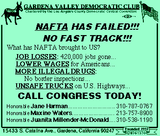  - NO on NAFTA Fast-Track Postcard -
<P>NAFTA HAS FAILED!!!<BR>
NO FAST TRACK!!!<BR>
What has NAFTA brought to US?<BR>
<BR>
JOB LOSSES: 420,000 jobs gone...<BR>
LOWER WAGES for Americans...<BR>
MORE ILLEGAL DRUGS:		No border inspections...<BR>
UNSAFE TRUCKS on U.S. Highways...<BR>
CALL CONGRESS TODAY!<BR>
<BR>
Honorable Jane Harman	310-787-0767<BR>
Honorable Maxine Waters	213-757-8900<BR>
Honorable Juanita Millender-McDonald	310-538-1190